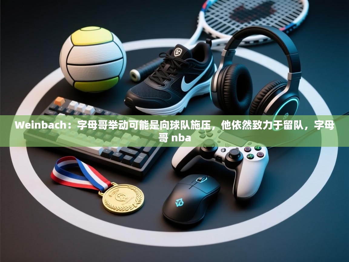 Weinbach:字母哥举动可能是向球队施压,他依然致力于留队,字母哥 nba